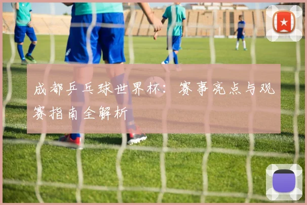成都乒乓球世界杯：赛事亮点与观赛指南全解析