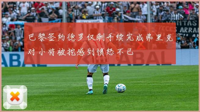 巴黎签约德罗仅剩手续完成弗里克对小将被挖感到愤怒不已