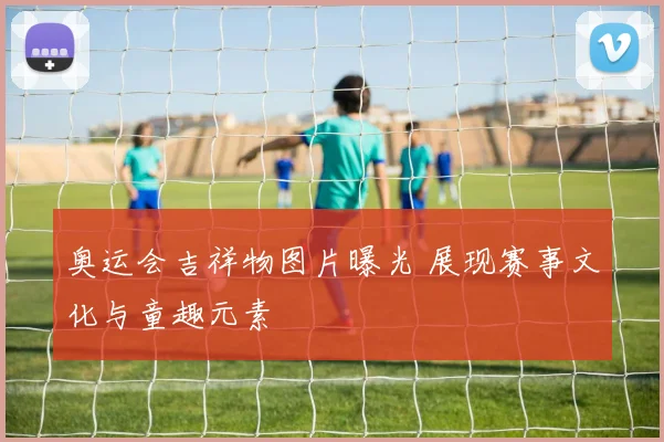 奥运会吉祥物图片曝光 展现赛事文化与童趣元素