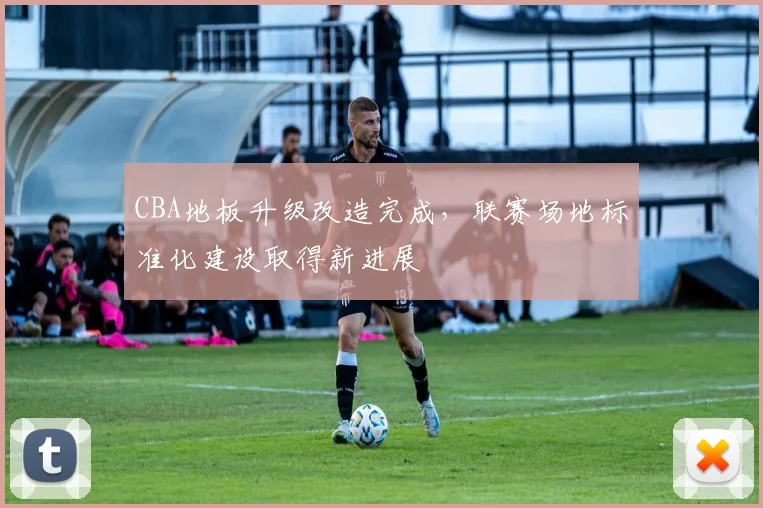 CBA地板升级改造完成，联赛场地标准化建设取得新进展