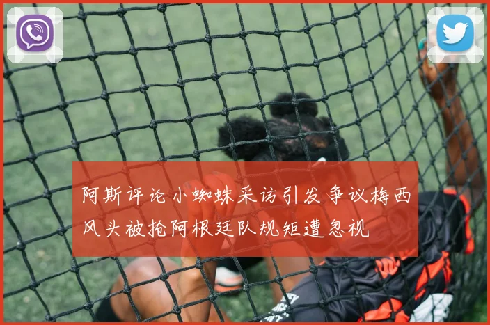 阿斯评论小蜘蛛采访引发争议梅西风头被抢阿根廷队规矩遭忽视