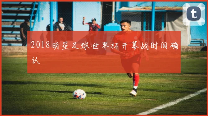 2018明星足球世界杯开幕战时间确认